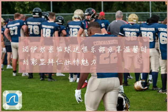诺伊尔亲临球迷俱乐部分享温馨时刻彰显拜仁独特魅力