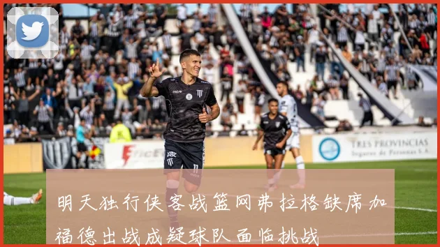 明天独行侠客战篮网弗拉格缺席加福德出战成疑球队面临挑战