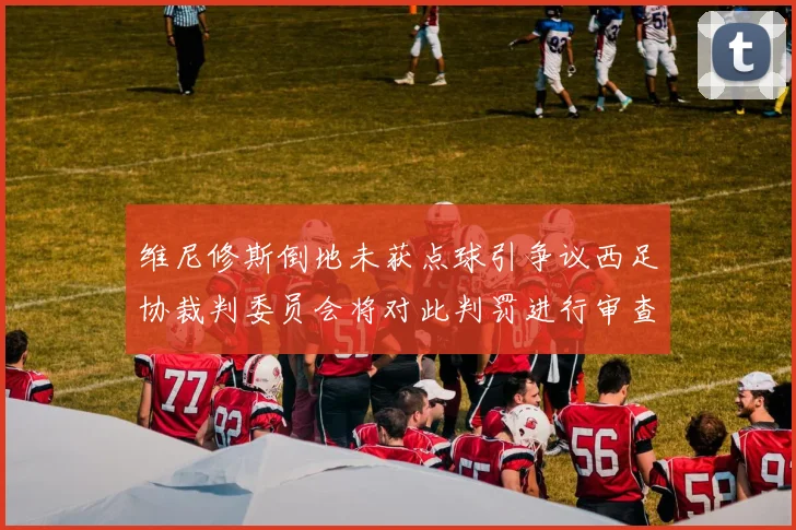 维尼修斯倒地未获点球引争议西足协裁判委员会将对此判罚进行审查