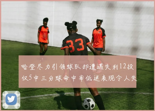 哈登尽力引领球队却遭遇失利12投仅5中三分球命中率低迷表现令人失望