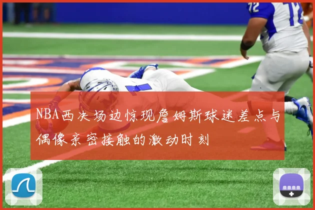 NBA西决场边惊现詹姆斯球迷差点与偶像亲密接触的激动时刻