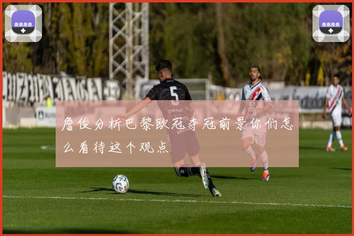 詹俊分析巴黎欧冠夺冠前景你们怎么看待这个观点