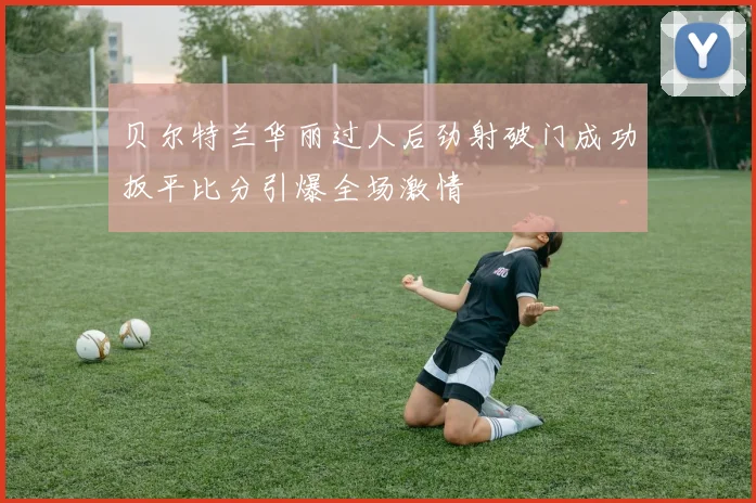 贝尔特兰华丽过人后劲射破门成功扳平比分引爆全场激情