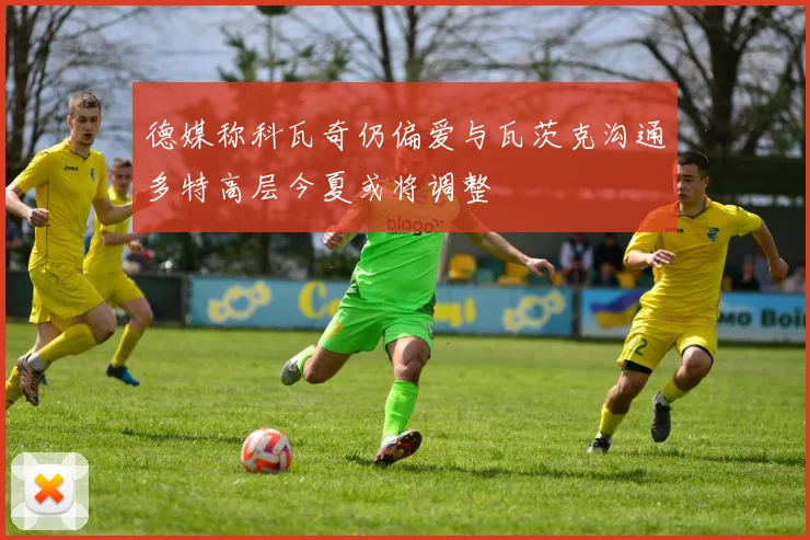德媒称科瓦奇仍偏爱与瓦茨克沟通多特高层今夏或将调整