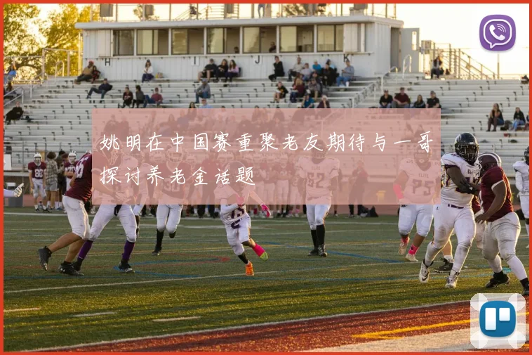 姚明在中国赛重聚老友期待与一哥探讨养老金话题