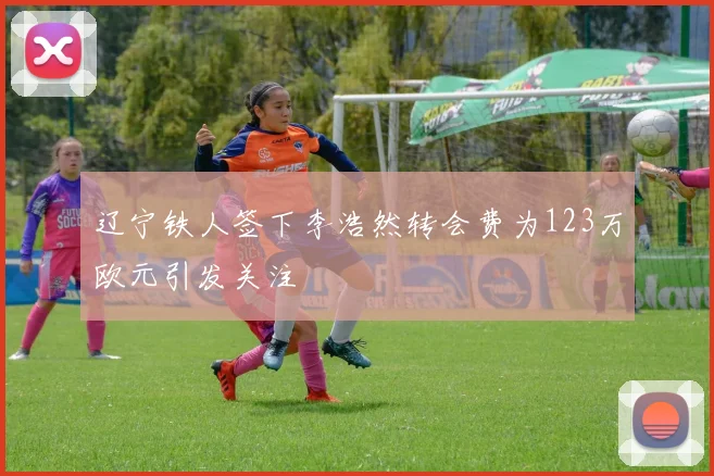 辽宁铁人签下李浩然转会费为123万欧元引发关注