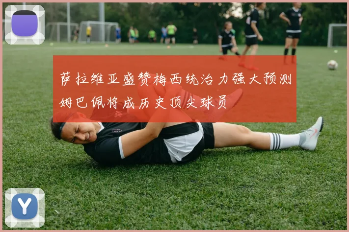 萨拉维亚盛赞梅西统治力强大预测姆巴佩将成历史顶尖球员