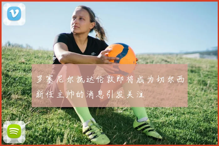 罗塞尼尔抵达伦敦即将成为切尔西新任主帅的消息引发关注