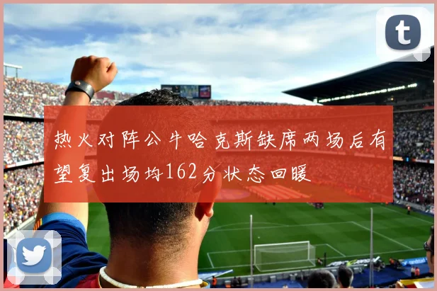 热火对阵公牛哈克斯缺席两场后有望复出场均162分状态回暖