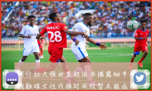 阿什拉夫强奸案起诉书揭露细节手指触碰女性内裤时间短暂未能成功挣脱