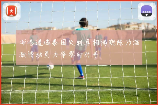 海港遭遇泰国失利真相揭晓陈乃温激情动员力争零封对手