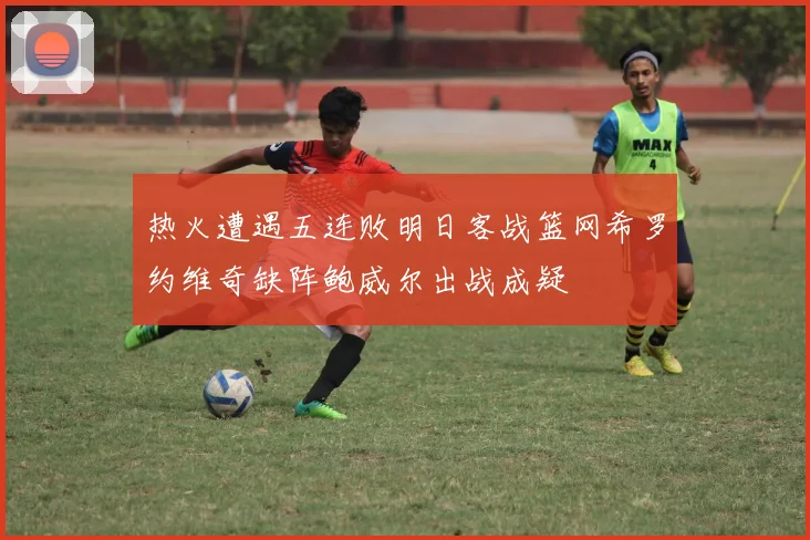 热火遭遇五连败明日客战篮网希罗约维奇缺阵鲍威尔出战成疑