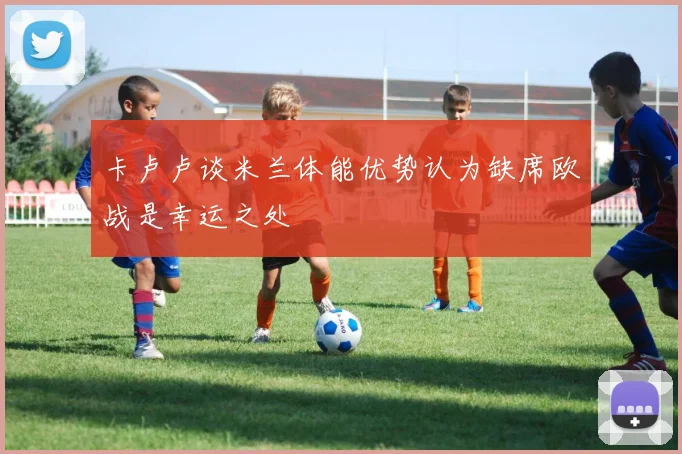 卡卢卢谈米兰体能优势认为缺席欧战是幸运之处