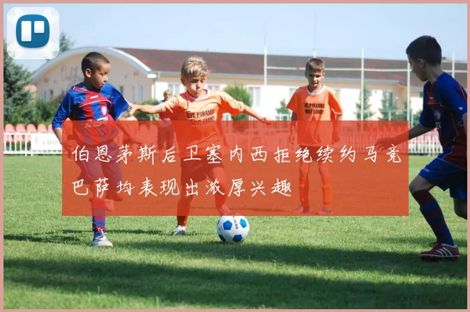 伯恩茅斯后卫塞内西拒绝续约马竞巴萨均表现出浓厚兴趣