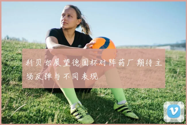 科贝尔展望德国杯对阵药厂期待主场反弹与不同表现