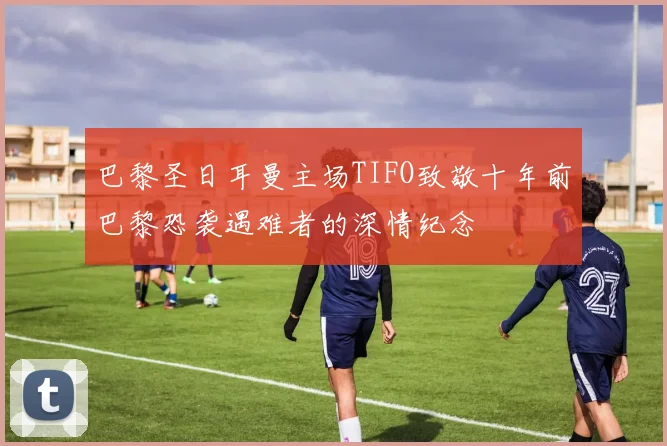 巴黎圣日耳曼主场TIFO致敬十年前巴黎恐袭遇难者的深情纪念