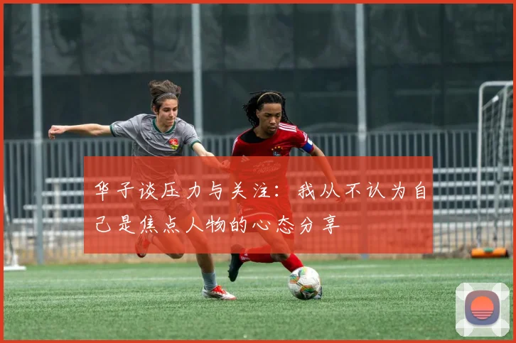 华子谈压力与关注：我从不认为自己是焦点人物的心态分享