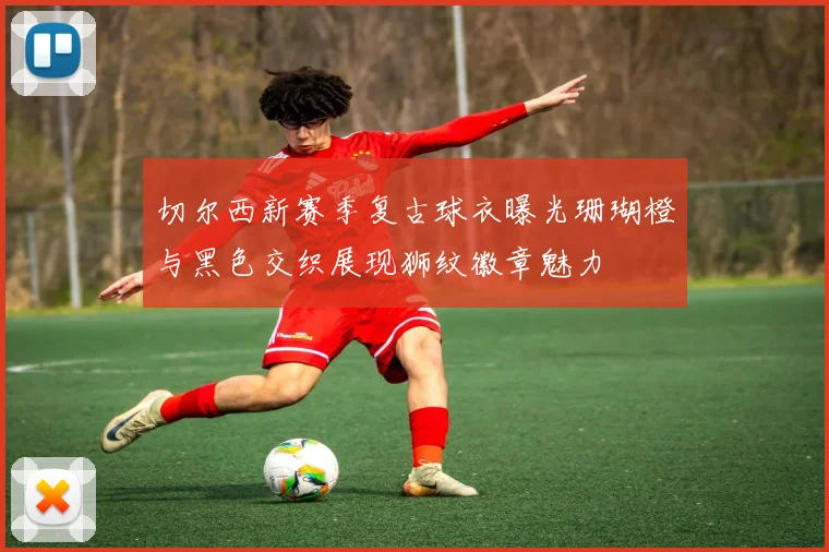 切尔西新赛季复古球衣曝光珊瑚橙与黑色交织展现狮纹徽章魅力